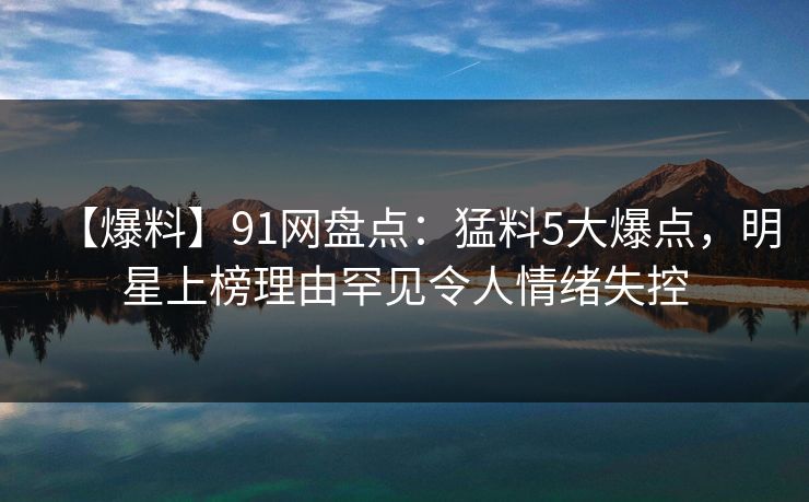 【爆料】91网盘点：猛料5大爆点，明星上榜理由罕见令人情绪失控