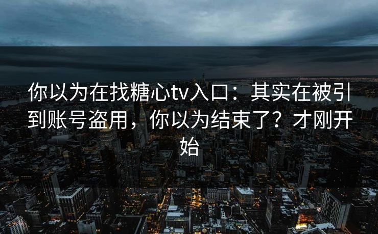 你以为在找糖心tv入口:其实在被引到账号盗用,你以为结束了?才刚开始 你以为在找糖心tv入口:其实在被引到账号盗用,你以为结束了?才刚开始