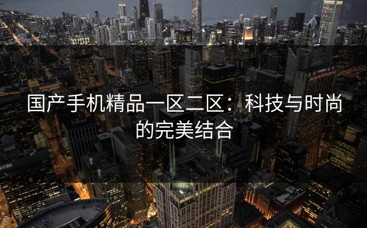 国产手机精品一区二区：科技与时尚的完美结合