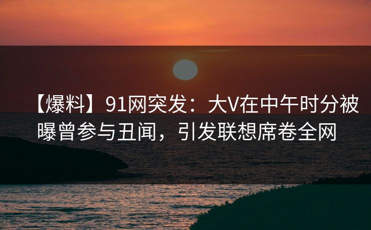 【爆料】91网突发：大V在中午时分被曝曾参与丑闻，引发联想席卷全网
