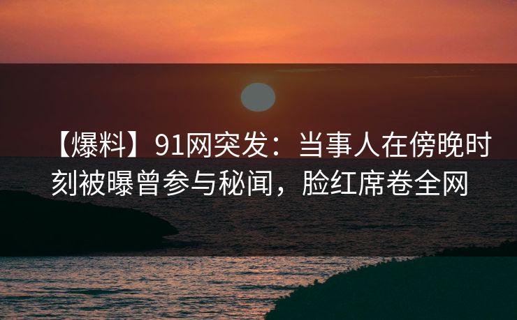 【爆料】91网突发：当事人在傍晚时刻被曝曾参与秘闻，脸红席卷全网