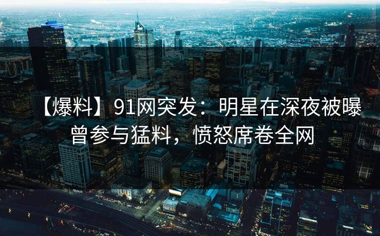【爆料】91网突发：明星在深夜被曝曾参与猛料，愤怒席卷全网