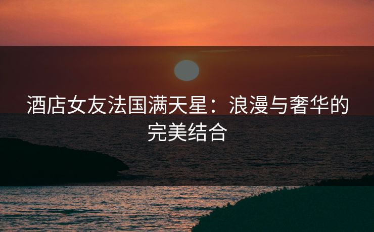 酒店女友法国满天星：浪漫与奢华的完美结合