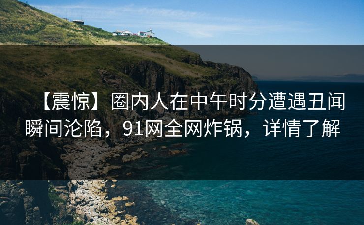 【震惊】圈内人在中午时分遭遇丑闻瞬间沦陷，91网全网炸锅，详情了解