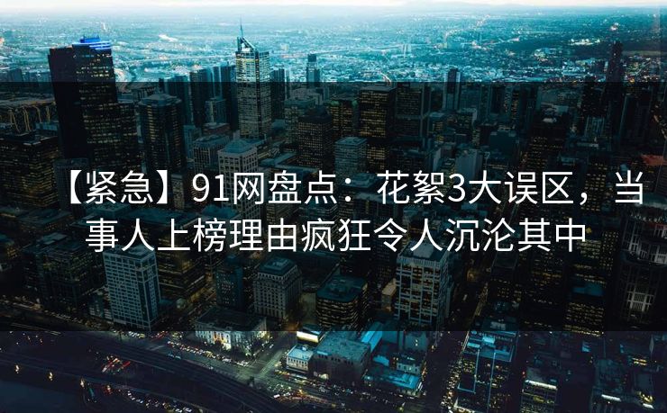 【紧急】91网盘点:花絮3大误区,当事人上榜理由疯狂令人沉沦其中 【紧急】91网盘点:花絮3大误区,当事人上榜理由疯狂令人沉沦其中