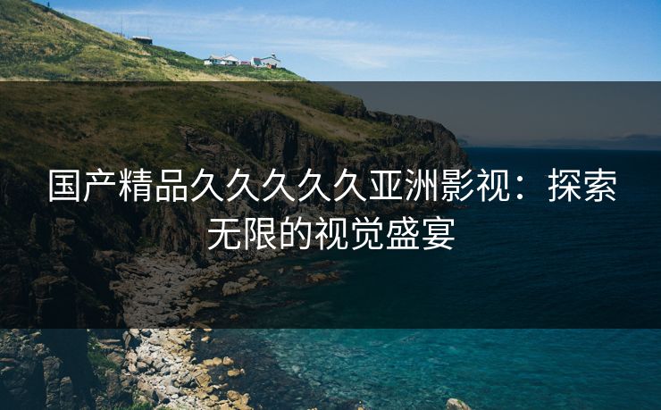 国产精品久久久久久亚洲影视：探索无限的视觉盛宴