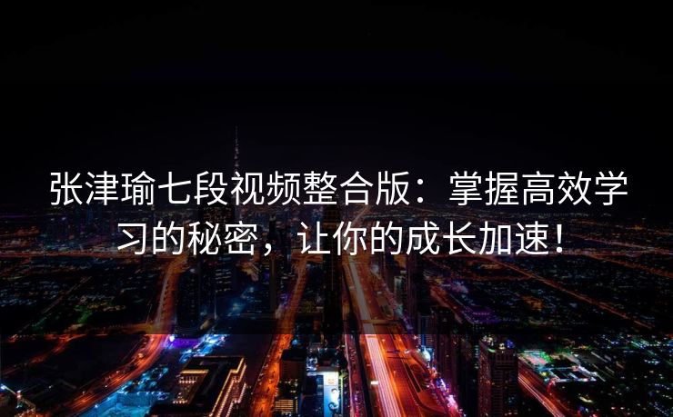 张津瑜七段视频整合版：掌握高效学习的秘密，让你的成长加速！