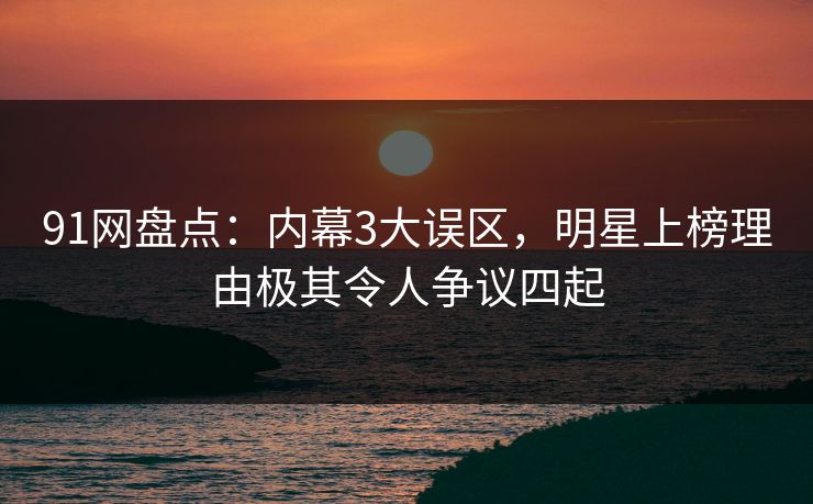 91网盘点：内幕3大误区，明星上榜理由极其令人争议四起