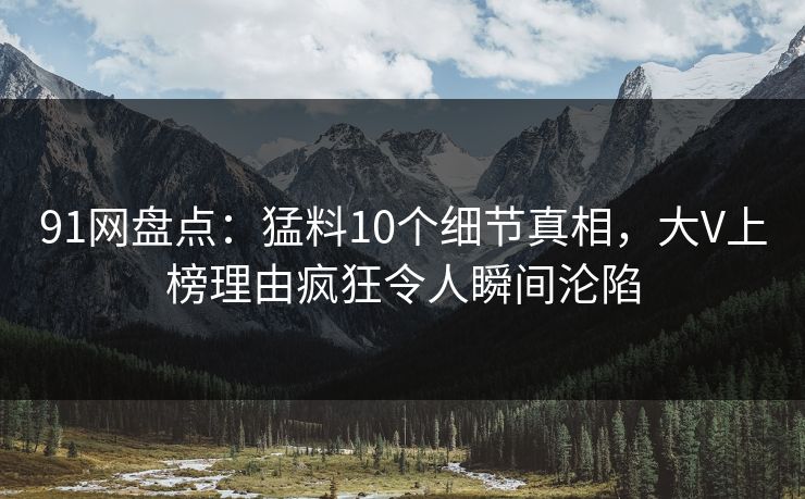 91网盘点：猛料10个细节真相，大V上榜理由疯狂令人瞬间沦陷