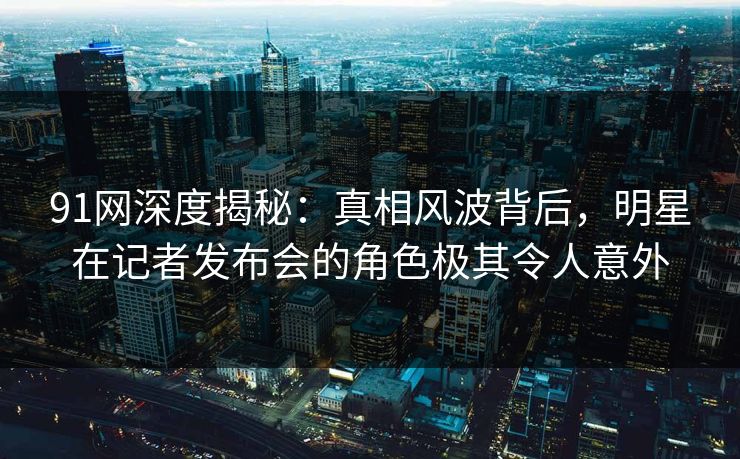 91网深度揭秘：真相风波背后，明星在记者发布会的角色极其令人意外