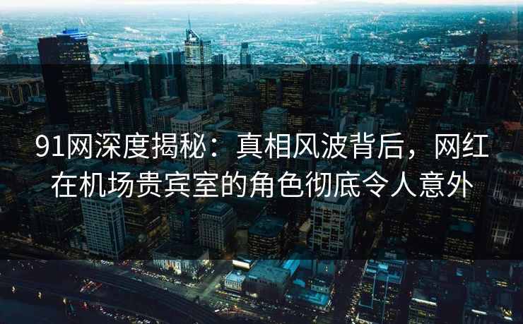 91网深度揭秘：真相风波背后，网红在机场贵宾室的角色彻底令人意外