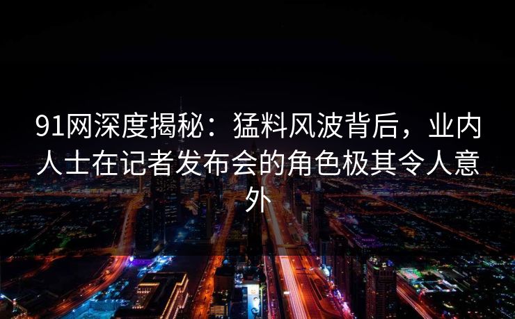 91网深度揭秘：猛料风波背后，业内人士在记者发布会的角色极其令人意外