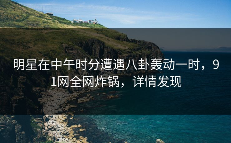 明星在中午时分遭遇八卦轰动一时，91网全网炸锅，详情发现