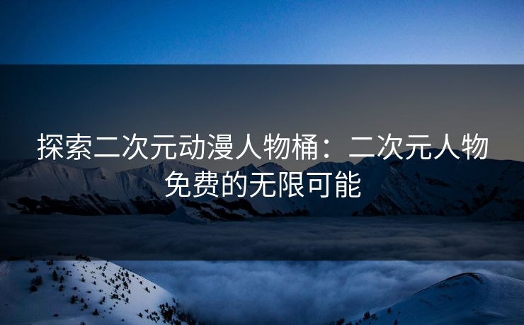 探索二次元动漫人物桶：二次元人物免费的无限可能