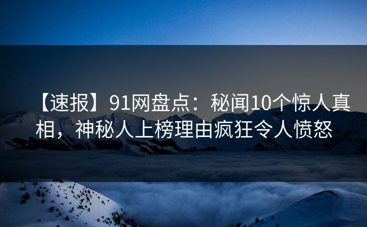 【速报】91网盘点：秘闻10个惊人真相，神秘人上榜理由疯狂令人愤怒