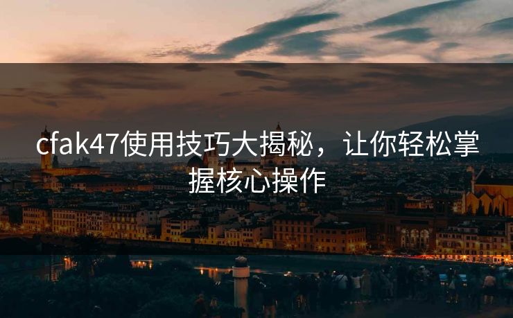 cfak47使用技巧大揭秘，让你轻松掌握核心操作