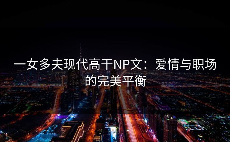 一女多夫现代高干NP文：爱情与职场的完美平衡