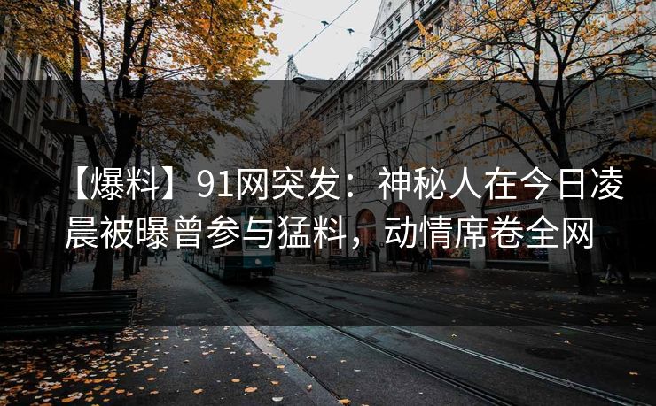【爆料】91网突发：神秘人在今日凌晨被曝曾参与猛料，动情席卷全网