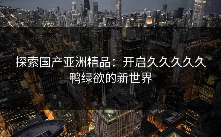 探索国产亚洲精品：开启久久久久久鸭绿欲的新世界