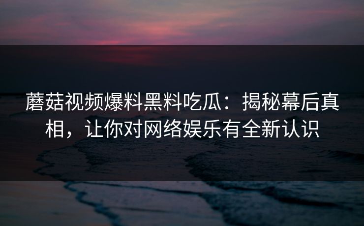 蘑菇视频爆料黑料吃瓜:揭秘幕后真相,让你对网络娱乐有全新认识 蘑菇视频爆料黑料吃瓜:揭秘幕后真相,让你对网络娱乐有全新认识