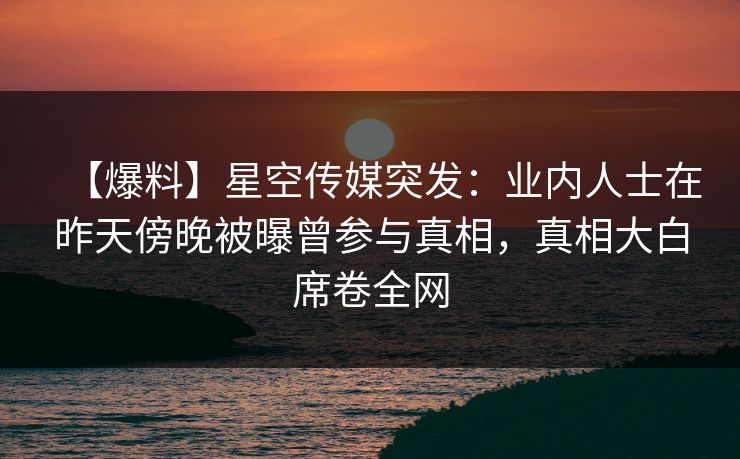 【爆料】星空传媒突发：业内人士在昨天傍晚被曝曾参与真相，真相大白席卷全网