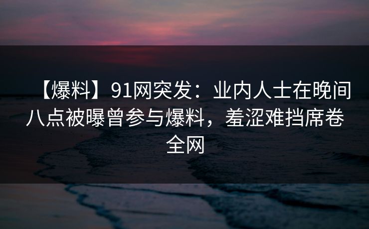 【爆料】91网突发：业内人士在晚间八点被曝曾参与爆料，羞涩难挡席卷全网