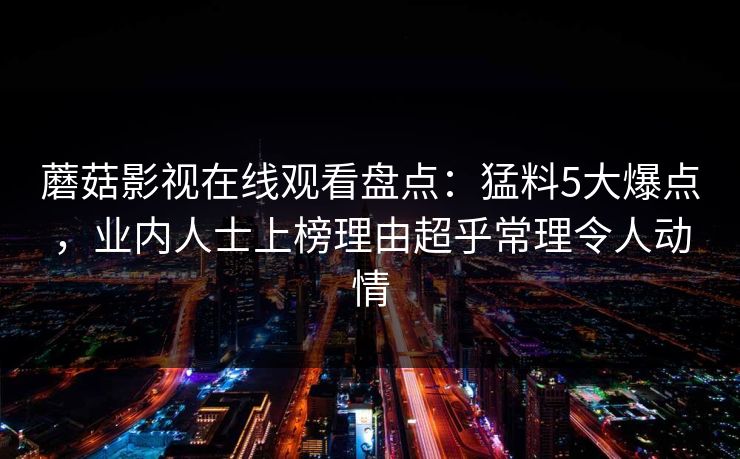 蘑菇影视在线观看盘点:猛料5大爆点,业内人士上榜理由超乎常理令人动情 蘑菇影视在线观看盘点:猛料5大爆点,业内人士上榜理由超乎常理令人动情