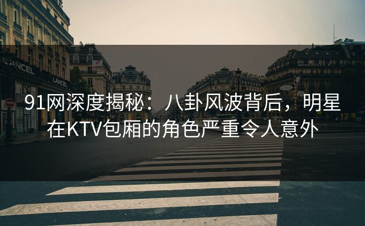 91网深度揭秘：八卦风波背后，明星在KTV包厢的角色严重令人意外