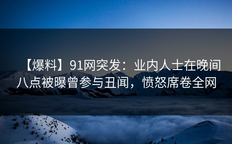 【爆料】91网突发：业内人士在晚间八点被曝曾参与丑闻，愤怒席卷全网