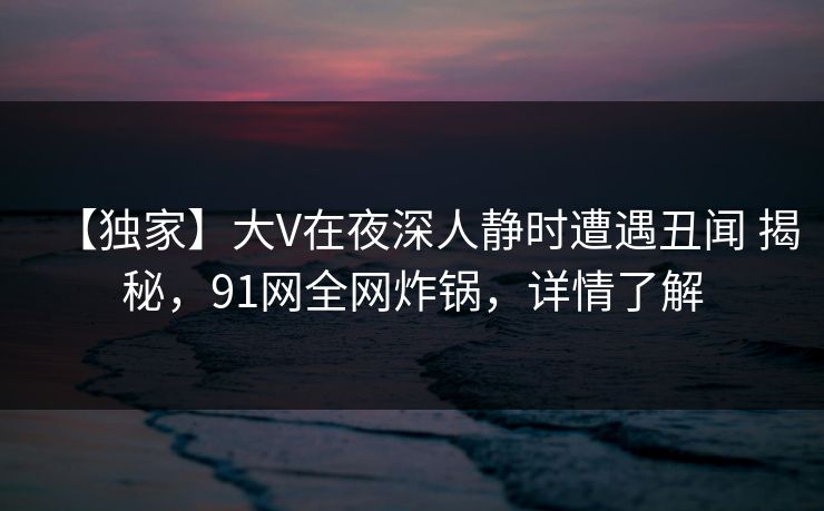 【独家】大V在夜深人静时遭遇丑闻 揭秘,91网全网炸锅,详情了解 【独家】大V在夜深人静时遭遇丑闻 揭秘,91网全网炸锅,详情了解