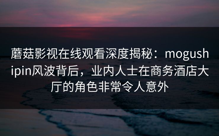 蘑菇影视在线观看深度揭秘：mogushipin风波背后，业内人士在商务酒店大厅的角色非常令人意外