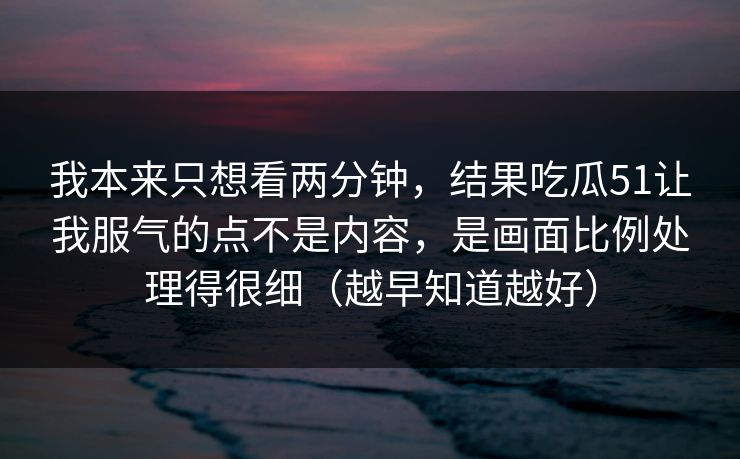 我本来只想看两分钟,结果吃瓜51让我服气的点不是内容,是画面比例处理得很细(越早知道越好) 我本来只想看两分钟,结果吃瓜51让我服气的点不是内容,是画面比例处理得很细(越早知道越好)