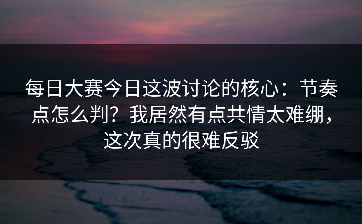 每日大赛今日这波讨论的核心:节奏点怎么判?我居然有点共情太难绷,这次真的很难反驳 每日大赛今日这波讨论的核心:节奏点怎么判?我居然有点共情太难绷,这次真的很难反驳