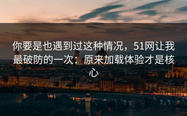 你要是也遇到过这种情况，51网让我最破防的一次：原来加载体验才是核心
