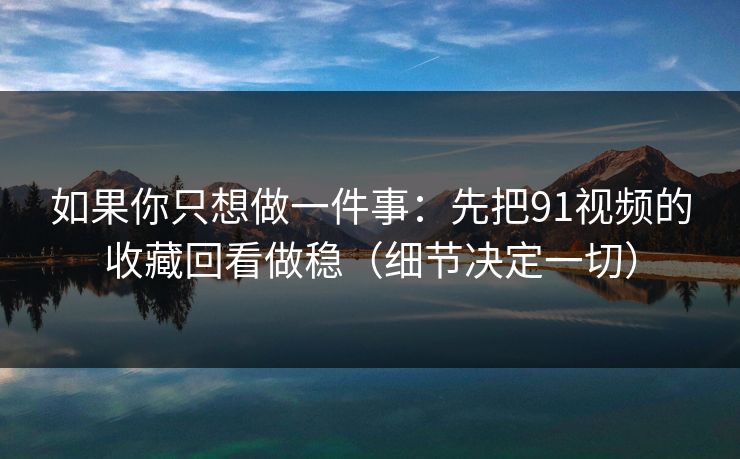 如果你只想做一件事：先把91视频的收藏回看做稳（细节决定一切）
