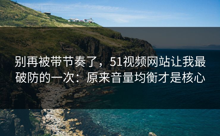 别再被带节奏了，51视频网站让我最破防的一次：原来音量均衡才是核心