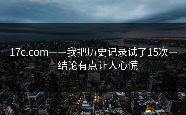 17c.com——我把历史记录试了15次——结论有点让人心慌