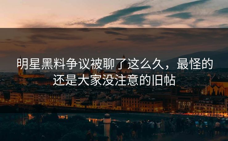 明星黑料争议被聊了这么久，最怪的还是大家没注意的旧帖