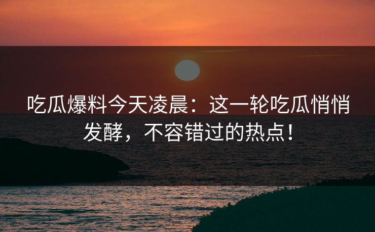 吃瓜爆料今天凌晨：这一轮吃瓜悄悄发酵，不容错过的热点！