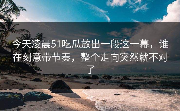 今天凌晨51吃瓜放出一段这一幕，谁在刻意带节奏，整个走向突然就不对了